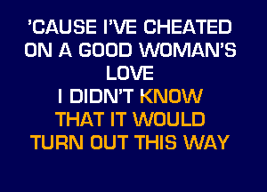 'CAUSE I'VE CHEATED
ON A GOOD WOMAN'S
LOVE
I DIDN'T KNOW
THAT IT WOULD
TURN OUT THIS WAY