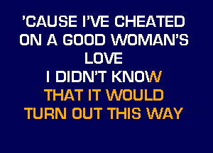 'CAUSE I'VE CHEATED
ON A GOOD WOMAN'S
LOVE
I DIDN'T KNOW
THAT IT WOULD
TURN OUT THIS WAY