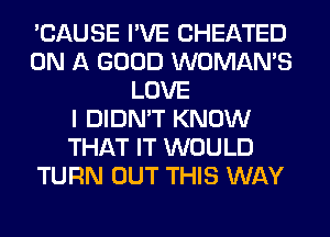 'CAUSE I'VE CHEATED
ON A GOOD WOMAN'S
LOVE
I DIDN'T KNOW
THAT IT WOULD
TURN OUT THIS WAY