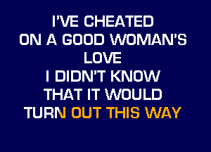 I'VE CHEATED
ON A GOOD WOMAN'S
LOVE
I DIDN'T KNOW
THAT IT WOULD
TURN OUT THIS WAY