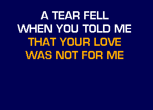 A TEAR FELL
WHEN YOU TOLD ME
THAT YOUR LOVE
WAS NOT FOR ME