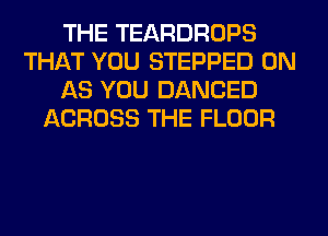 THE TEARDROPS
THAT YOU STEPPED 0N
AS YOU DANCED
ACROSS THE FLOOR