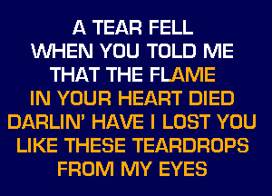 A TEAR FELL
WHEN YOU TOLD ME
THAT THE FLAME
IN YOUR HEART DIED
DARLIN' HAVE I LOST YOU
LIKE THESE TEARDROPS
FROM MY EYES