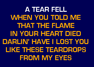 A TEAR FELL
WHEN YOU TOLD ME
THAT THE FLAME
IN YOUR HEART DIED
DARLIN' HAVE I LOST YOU
LIKE THESE TEARDROPS
FROM MY EYES