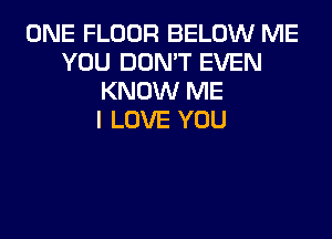 ONE FLOOR BELOW ME
YOU DON'T EVEN
KNOW ME
I LOVE YOU