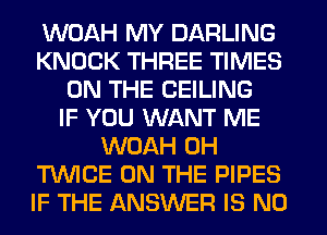 WOAH MY DARLING
KNOCK THREE TIMES
ON THE CEILING
IF YOU WANT ME
WOAH 0H
T'WICE ON THE PIPES
IF THE ANSWER IS NO