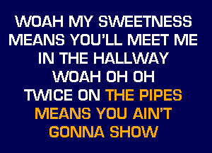 WOAH MY SWEETNESS
MEANS YOU'LL MEET ME
IN THE HALLWAY
WOAH 0H 0H
TWICE ON THE PIPES
MEANS YOU AIN'T
GONNA SHOW