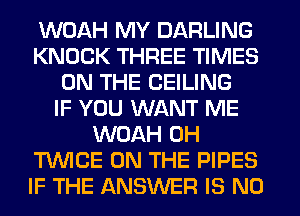 WOAH MY DARLING
KNOCK THREE TIMES
ON THE CEILING
IF YOU WANT ME
WOAH 0H
T'WICE ON THE PIPES
IF THE ANSWER IS NO