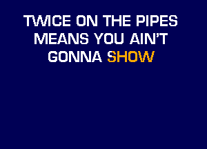 TWICE ON THE PIPES
MEANS YOU AIN'T
GONNA SHOW