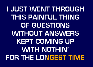 I JUST WENT THROUGH
THIS PAINFUL THING
0F QUESTIONS
WITHOUT ANSWERS
KEPT COMING UP
WITH NOTHIN'

FOR THE LONGEST TIME
