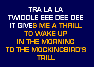 TRA LA LA
TUVIDDLE EEE DEE DEE
IT GIVES ME A THRILL
T0 WAKE UP
IN THE MORNING
TO THE MOCKINGBIRD'S
TRILL