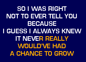 SO I WAS RIGHT
NOT TO EVER TELL YOU
BECAUSE
I GUESS I ALWAYS KNEW
IT NEVER REALLY
WOULD'VE HAD
A CHANCE TO GROW