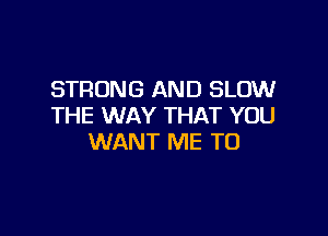 STRONG AND SLOW
THE WAY THAT YOU

WANT ME TO