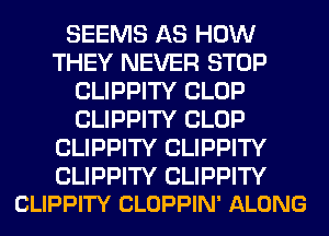 SEEMS AS HOW
THEY NEVER STOP
CLIPPITY CLOP
CLIPPITY CLOP
CLIPPITY CLIPPITY

CLIPPITY CLIPPITY
CLIPPITY CLOPPIN' ALONG