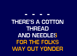 THERE'S A COTTON
THREAD
AND NEEDLES
FOR THE FOLKS
WAY OUT YONDER