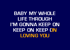 BABY MY WHOLE
LIFE THROUGH
I'M GONNA KEEP ON
KEEP ON KEEP ON
LOVING YOU