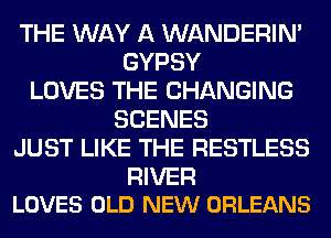 THE WAY A WANDERIM
GYPSY
LOVES THE CHANGING
SCENES
JUST LIKE THE RESTLESS

RIVER
LOVES OLD NEW ORLEANS