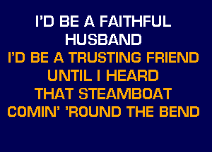 I'D BE A FAITHFUL

HUSBAND
I'D BE A TRUSTING FRIEND

UNTIL I HEARD

THAT STEAMBOAT
COMIN' 'ROUND THE BEND