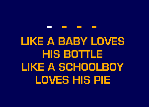 LIKE A BABY LOVES
HIS BOTTLE
LIKE A SCHOOLBOY
LOVES HIS PIE