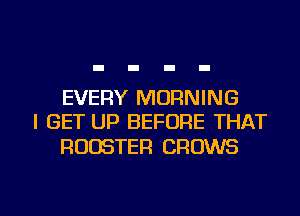 EVERY MORNING
I GET UP BEFORE THAT
ROOSTER GROWS

g
