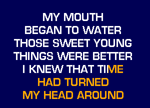 MY MOUTH
BEGAN T0 WATER
THOSE SWEET YOUNG
THINGS WERE BETTER
I KNEW THAT TIME
HAD TURNED
MY HEAD AROUND
