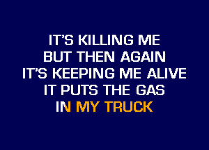 IT'S KILLING ME
BUT THEN AGAIN
IT'S KEEPING ME ALIVE
IT PUTS THE GAS
IN MY TRUCK