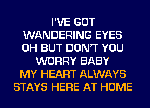 I'VE GOT
WANDERING EYES
0H BUT DON'T YOU

WORRY BABY
MY HEART ALWAYS
STAYS HERE AT HOME