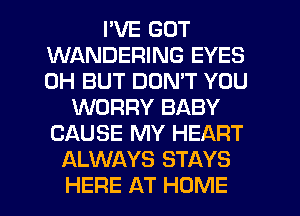 I'VE GOT
WANDERING EYES
0H BUT DON'T YOU

WORRY BABY
CAUSE MY HEART
ALWAYS STAYS

HERE AT HOME l