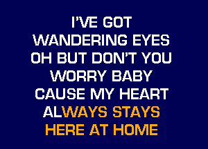 I'VE GOT
WANDERING EYES
0H BUT DON'T YOU

WORRY BABY
CAUSE MY HEART
ALWAYS STAYS

HERE AT HOME l