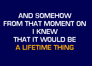 AND SOMEHOW
FROM THAT MOMENT ON
I KNEW
THAT IT WOULD BE
A LIFETIME THING