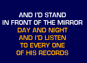 AND I'D STAND
IN FRONT OF THE MIRROR
DAY AND NIGHT
AND I'D LISTEN
TO EVERY ONE
OF HIS RECORDS