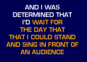 AND I WAS
DETERMINED THAT
I'D WAIT FOR
THE DAY THAT
THAT I COULD STAND
AND SING IN FRONT OF
AN AUDIENCE