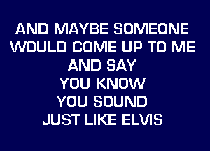 AND MAYBE SOMEONE
WOULD COME UP TO ME
AND SAY
YOU KNOW
YOU SOUND
JUST LIKE ELVIS