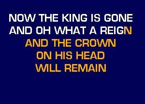 NOW THE KING IS GONE
AND 0H WHAT A REIGN
AND THE CROWN
ON HIS HEAD
WILL REMAIN