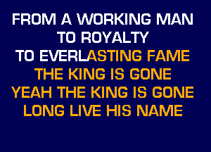 FROM A WORKING MAN
T0 ROYALTY
T0 EVERLASTING FAME
THE KING IS GONE
YEAH THE KING IS GONE
LONG LIVE HIS NAME