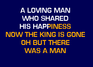 A LOVING MAN
WHO SHARED
HIS HAPPINESS
NOW THE KING IS GONE
0H BUT THERE
WAS A MAN