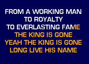 FROM A WORKING MAN
T0 ROYALTY
T0 EVERLASTING FAME
THE KING IS GONE
YEAH THE KING IS GONE
LONG LIVE HIS NAME