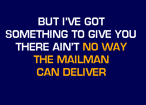 BUT I'VE GOT
SOMETHING TO GIVE YOU
THERE AIN'T NO WAY
THE MAILMAN
CAN DELIVER