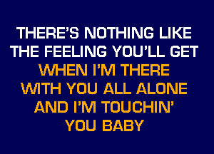 THERE'S NOTHING LIKE
THE FEELING YOU'LL GET
WHEN I'M THERE
WITH YOU ALL ALONE
AND I'M TOUCHIN'
YOU BABY