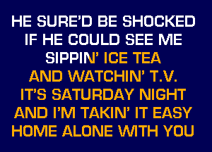 HE SURED BE SHOCKED
IF HE COULD SEE ME
SIPPIN' ICE TEA
AND WATCHIM T.V.
ITS SATURDAY NIGHT
AND I'M TAKIN' IT EASY
HOME ALONE WITH YOU