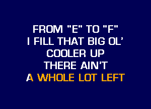 FROM E T0 F

l FILL THAT BIG DL'
COOLER UP
THERE AIN'T

A WHOLE LOT LEFT

g