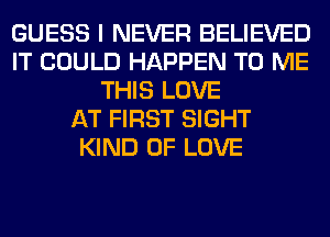 GUESS I NEVER BELIEVED
IT COULD HAPPEN TO ME
THIS LOVE
AT FIRST SIGHT
KIND OF LOVE