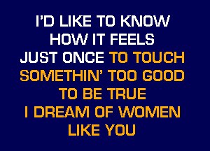 I'D LIKE TO KNOW
HOW IT FEELS
JUST ONCE T0 TOUCH
SOMETHIN' T00 GOOD
TO BE TRUE
I DREAM OF WOMEN
LIKE YOU