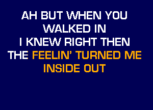 AH BUT WHEN YOU
WALKED IN
I KNEW RIGHT THEN
THE FEELIM TURNED ME
INSIDE OUT