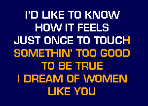 I'D LIKE TO KNOW
HOW IT FEELS
JUST ONCE T0 TOUCH
SOMETHIN' T00 GOOD
TO BE TRUE
I DREAM OF WOMEN
LIKE YOU