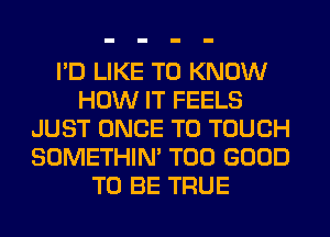 I'D LIKE TO KNOW
HOW IT FEELS
JUST ONCE T0 TOUCH
SOMETHIN' T00 GOOD
TO BE TRUE