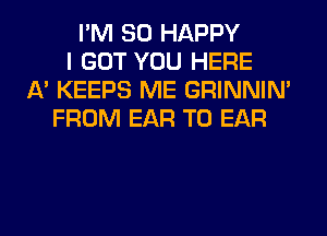 I'M SO HAPPY
I GOT YOU HERE
A' KEEPS ME GRINNIN'
FROM EAR T0 EAR