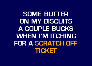 SOME BUTTER
ON MY BISCUITS
A COUPLE BUCKS

WHEN I'M ITCHING
FOR A SCRATCH-OFF
TICKET