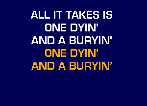 ALL IT TAKES IS
ONE DYIN'
AND A BURYIN'
ONE DYIM

AND A BURYIM