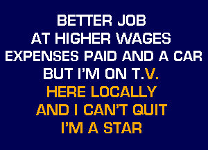 BETTER JOB

AT HIGHER WAGES
EXPENSES PAID AND A CAR

BUT I'M ON T.V.
HERE LOCALLY
AND I CAN'T QUIT
I'M A STAR